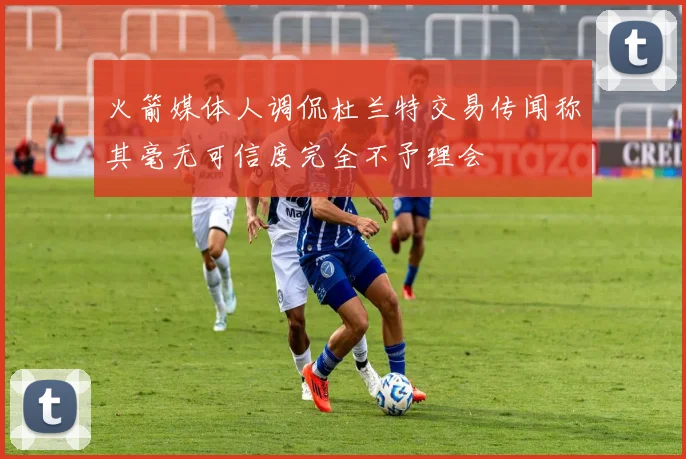 火箭媒体人调侃杜兰特交易传闻称其毫无可信度完全不予理会