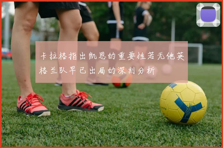 卡拉格指出凯恩的重要性若无他英格兰队早已出局的深刻分析