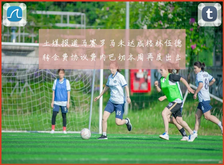 土媒报道马赛罗马未达成格林伍德转会费协议费内巴切本周再度出击