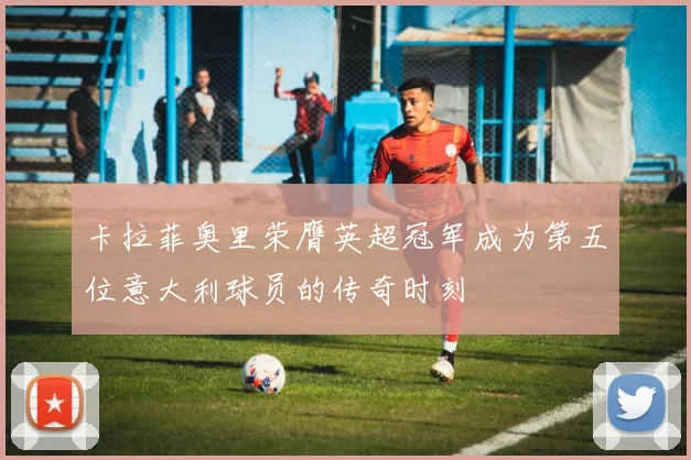 卡拉菲奥里荣膺英超冠军成为第五位意大利球员的传奇时刻