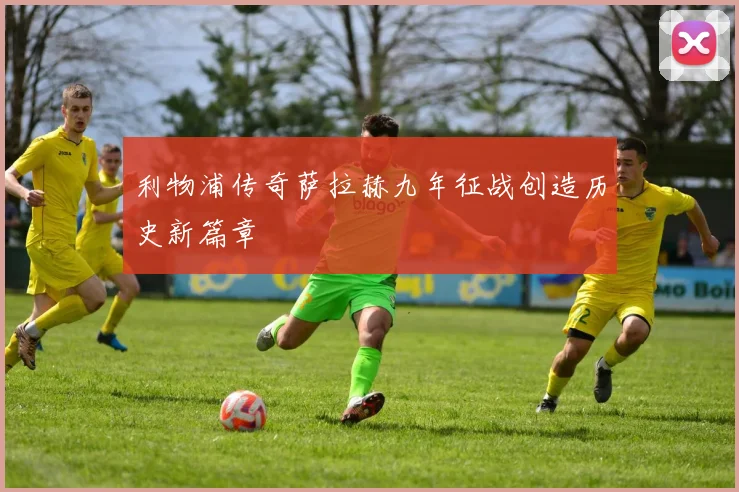利物浦传奇萨拉赫九年征战创造历史新篇章