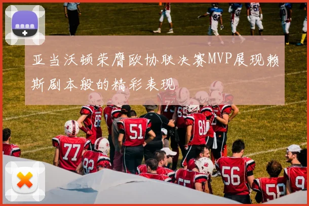 亚当沃顿荣膺欧协联决赛MVP展现赖斯剧本般的精彩表现
