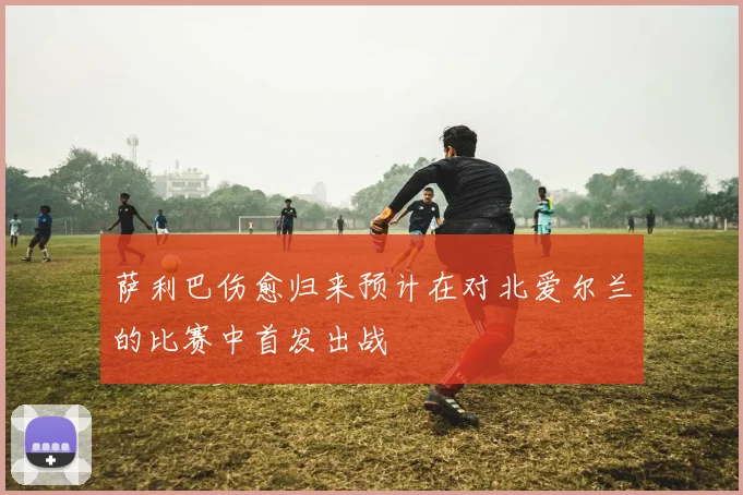 萨利巴伤愈归来预计在对北爱尔兰的比赛中首发出战