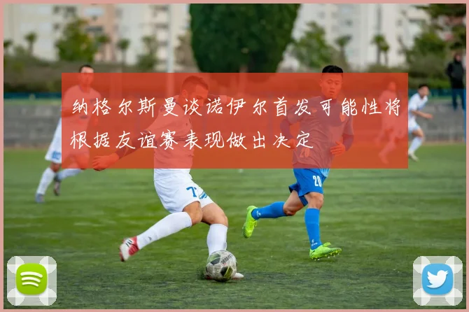 纳格尔斯曼谈诺伊尔首发可能性将根据友谊赛表现做出决定