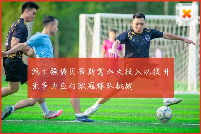 佩工强调贝蒂斯需加大投入以提升竞争力应对欧冠球队挑战