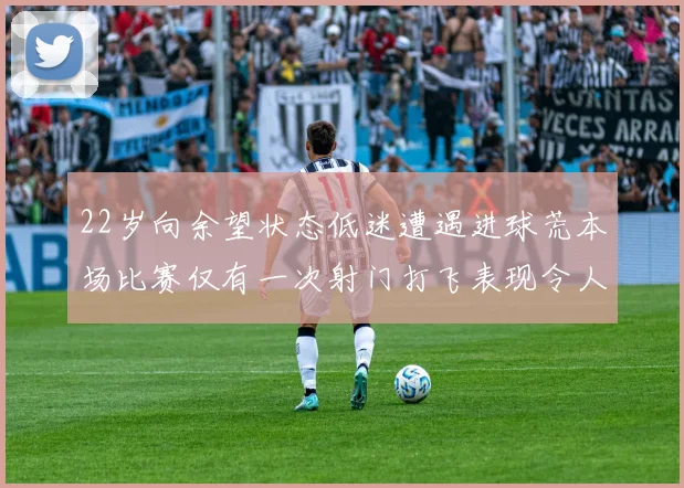 22岁向余望状态低迷遭遇进球荒本场比赛仅有一次射门打飞表现令人失望