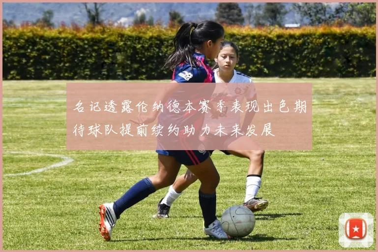 名记透露伦纳德本赛季表现出色期待球队提前续约助力未来发展