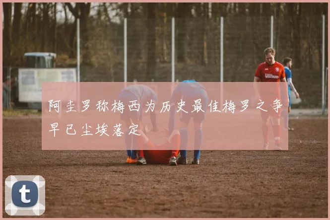 阿圭罗称梅西为历史最佳梅罗之争早已尘埃落定