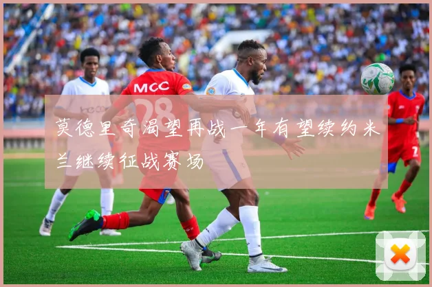 莫德里奇渴望再战一年有望续约米兰继续征战赛场