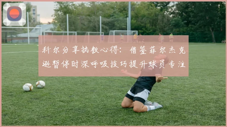 科尔分享执教心得：借鉴菲尔杰克逊暂停时深呼吸技巧提升球员专注力