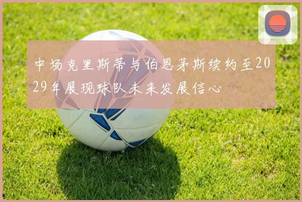 中场克里斯蒂与伯恩茅斯续约至2029年展现球队未来发展信心